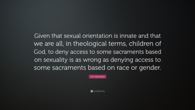 Jon Meacham Quote: “Given that sexual orientation is innate and that we are all, in theological terms, children of God, to deny access to some sacraments based on sexuality is as wrong as denying access to some sacraments based on race or gender.”