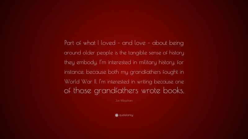 Jon Meacham Quote: “Part of what I loved – and love – about being around older people is the tangible sense of history they embody. I’m interested in military history, for instance, because both my grandfathers fought in World War II. I’m interested in writing because one of those grandfathers wrote books.”