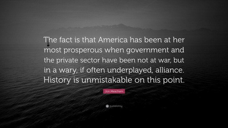 Jon Meacham Quote: “The fact is that America has been at her most prosperous when government and the private sector have been not at war, but in a wary, if often underplayed, alliance. History is unmistakable on this point.”