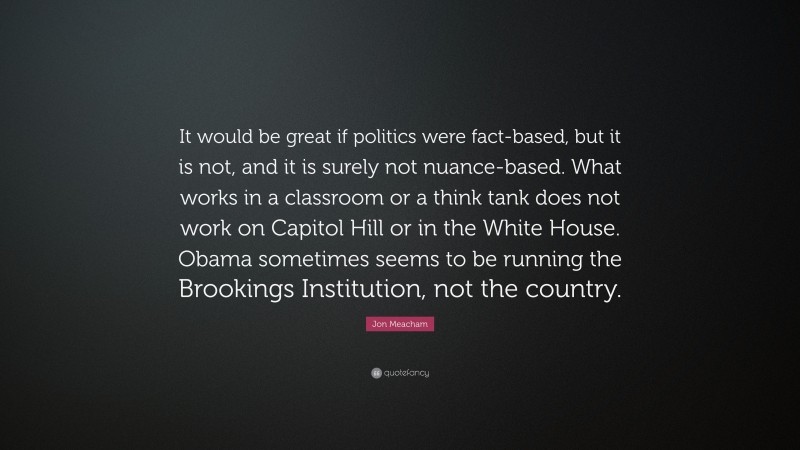 Jon Meacham Quote: “It would be great if politics were fact-based, but it is not, and it is surely not nuance-based. What works in a classroom or a think tank does not work on Capitol Hill or in the White House. Obama sometimes seems to be running the Brookings Institution, not the country.”