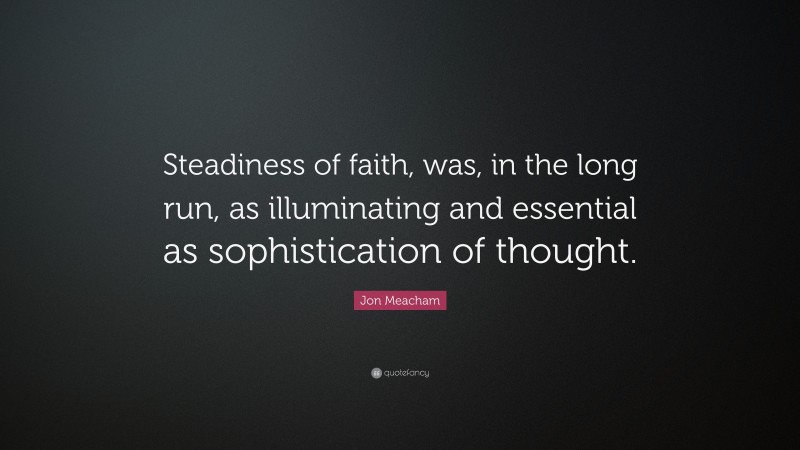 Jon Meacham Quote: “Steadiness of faith, was, in the long run, as illuminating and essential as sophistication of thought.”