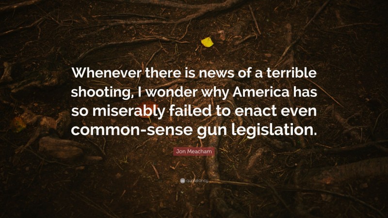 Jon Meacham Quote: “Whenever there is news of a terrible shooting, I wonder why America has so miserably failed to enact even common-sense gun legislation.”