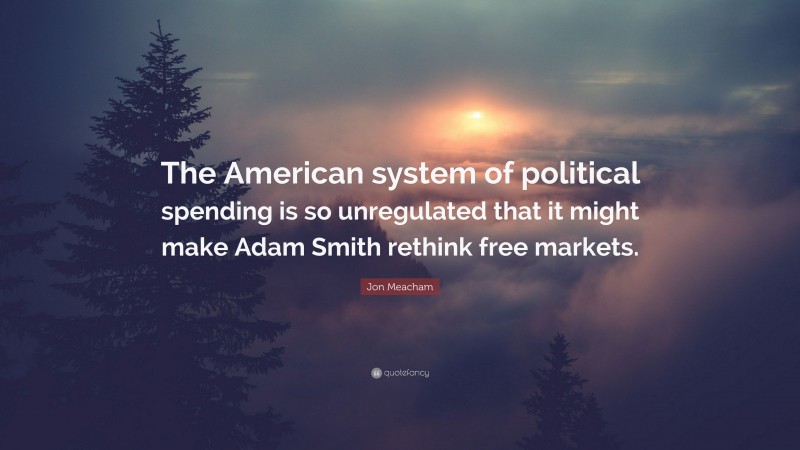 Jon Meacham Quote: “The American system of political spending is so unregulated that it might make Adam Smith rethink free markets.”
