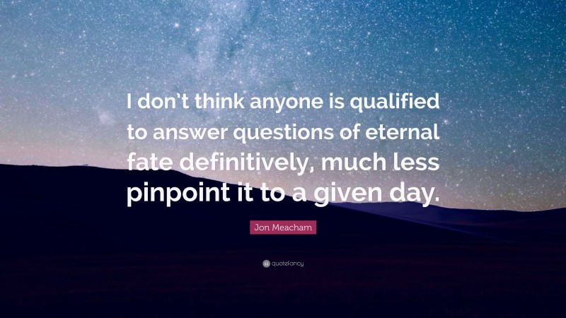 Jon Meacham Quote: “I don’t think anyone is qualified to answer questions of eternal fate definitively, much less pinpoint it to a given day.”