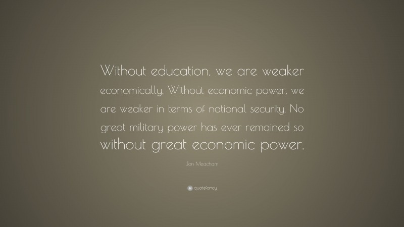 Jon Meacham Quote: “Without education, we are weaker economically. Without economic power, we are weaker in terms of national security. No great military power has ever remained so without great economic power.”