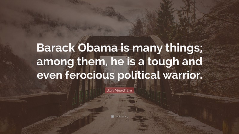 Jon Meacham Quote: “Barack Obama is many things; among them, he is a tough and even ferocious political warrior.”