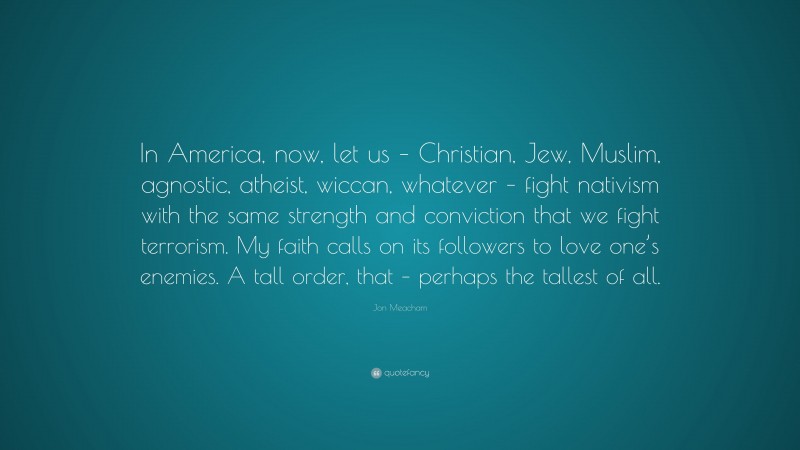 Jon Meacham Quote: “In America, now, let us – Christian, Jew, Muslim, agnostic, atheist, wiccan, whatever – fight nativism with the same strength and conviction that we fight terrorism. My faith calls on its followers to love one’s enemies. A tall order, that – perhaps the tallest of all.”