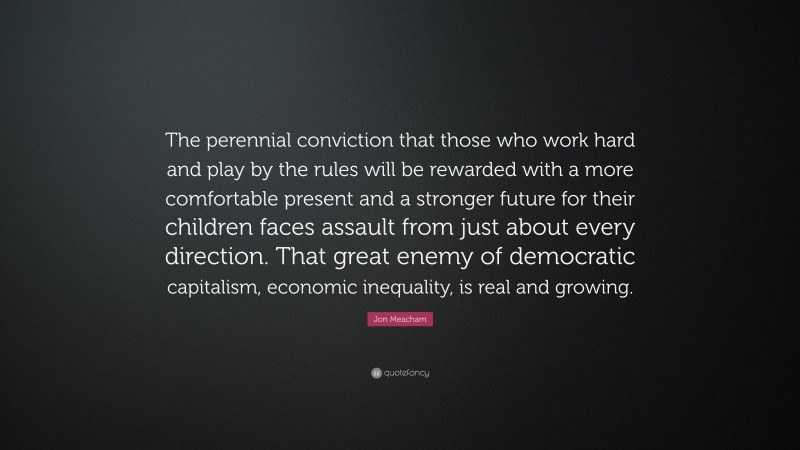 Jon Meacham Quote: “The perennial conviction that those who work hard and play by the rules will be rewarded with a more comfortable present and a stronger future for their children faces assault from just about every direction. That great enemy of democratic capitalism, economic inequality, is real and growing.”