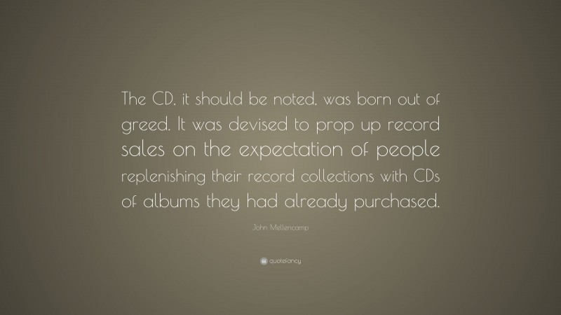 John Mellencamp Quote: “The CD, it should be noted, was born out of greed. It was devised to prop up record sales on the expectation of people replenishing their record collections with CDs of albums they had already purchased.”