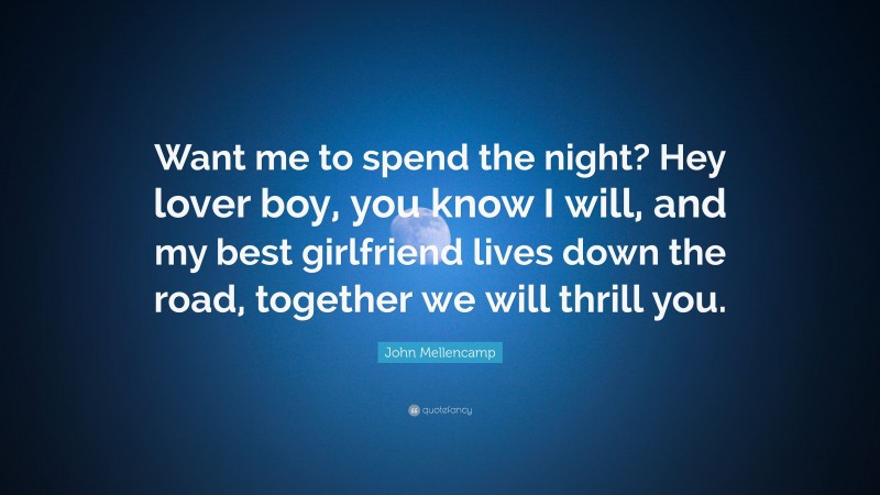 John Mellencamp Quote: “Want me to spend the night? Hey lover boy, you know I will, and my best girlfriend lives down the road, together we will thrill you.”