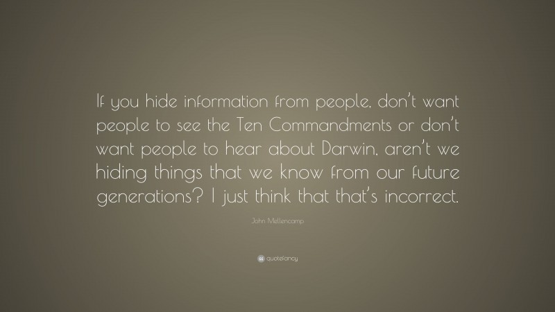 John Mellencamp Quote: “If you hide information from people, don’t want people to see the Ten Commandments or don’t want people to hear about Darwin, aren’t we hiding things that we know from our future generations? I just think that that’s incorrect.”
