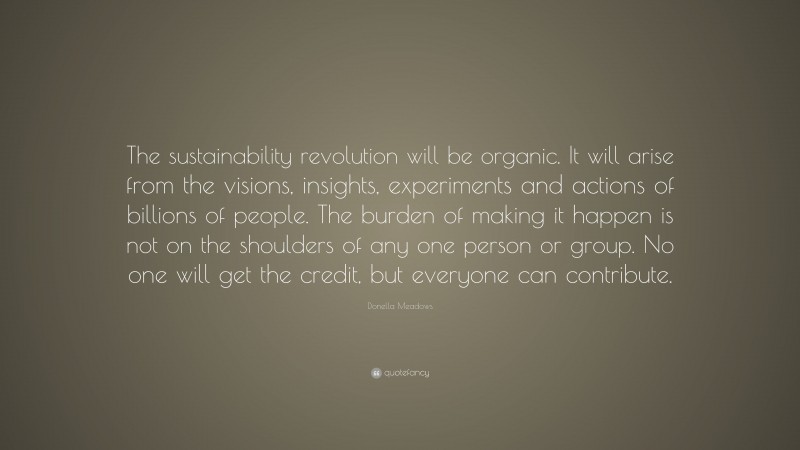 Donella Meadows Quote: “The sustainability revolution will be organic. It will arise from the visions, insights, experiments and actions of billions of people. The burden of making it happen is not on the shoulders of any one person or group. No one will get the credit, but everyone can contribute.”
