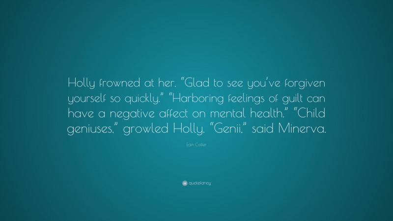 Eoin Colfer Quote: “Holly frowned at her. “Glad to see you’ve forgiven yourself so quickly.” “Harboring feelings of guilt can have a negative affect on mental health.” “Child geniuses,” growled Holly. “Genii,” said Minerva.”