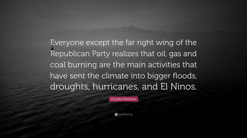 Donella Meadows Quote: “Everyone except the far right wing of the Republican Party realizes that oil, gas and coal burning are the main activities that have sent the climate into bigger floods, droughts, hurricanes, and El Ninos.”