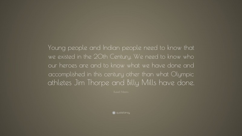Russell Means Quote: “Young people and Indian people need to know that we existed in the 20th Century. We need to know who our heroes are and to know what we have done and accomplished in this century other than what Olympic athletes Jim Thorpe and Billy Mills have done.”