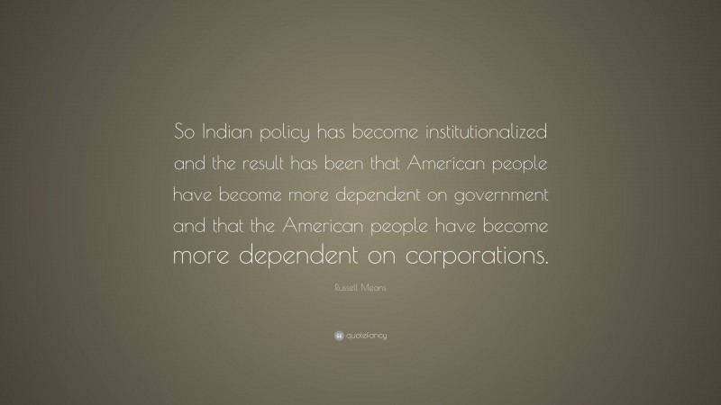 Russell Means Quote: “So Indian policy has become institutionalized and the result has been that American people have become more dependent on government and that the American people have become more dependent on corporations.”