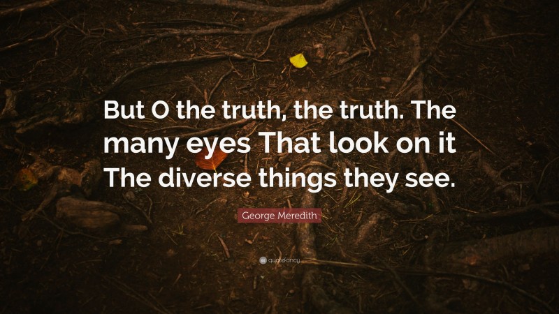 George Meredith Quote: “But O the truth, the truth. The many eyes That look on it The diverse things they see.”