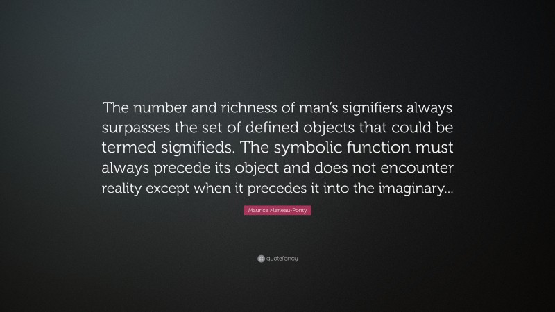 Maurice Merleau-Ponty Quote: “The number and richness of man’s signifiers always surpasses the set of defined objects that could be termed signifieds. The symbolic function must always precede its object and does not encounter reality except when it precedes it into the imaginary...”