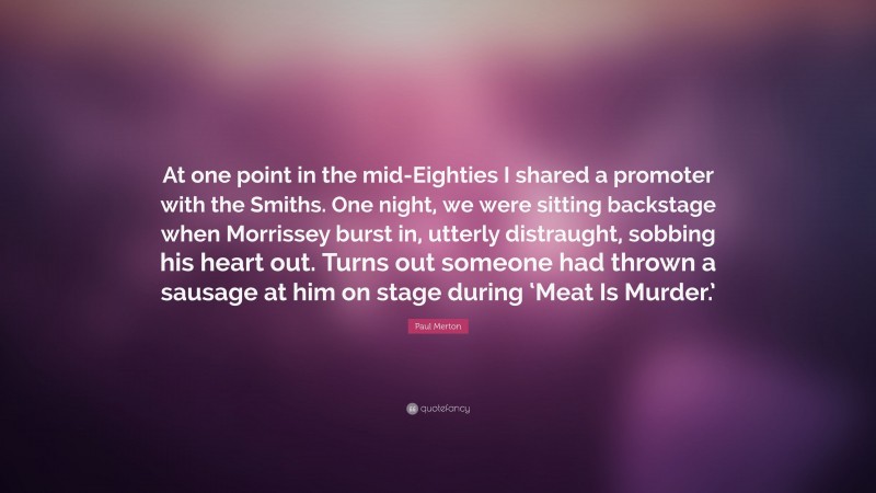 Paul Merton Quote: “At one point in the mid-Eighties I shared a promoter with the Smiths. One night, we were sitting backstage when Morrissey burst in, utterly distraught, sobbing his heart out. Turns out someone had thrown a sausage at him on stage during ‘Meat Is Murder.’”
