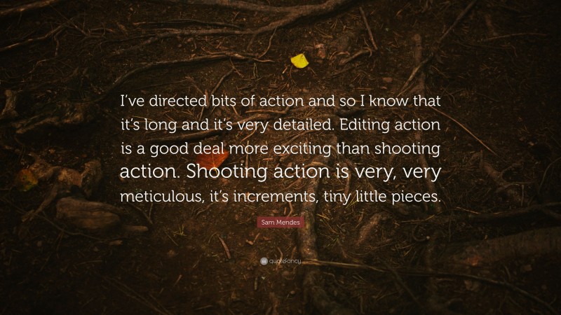 Sam Mendes Quote: “I’ve directed bits of action and so I know that it’s long and it’s very detailed. Editing action is a good deal more exciting than shooting action. Shooting action is very, very meticulous, it’s increments, tiny little pieces.”