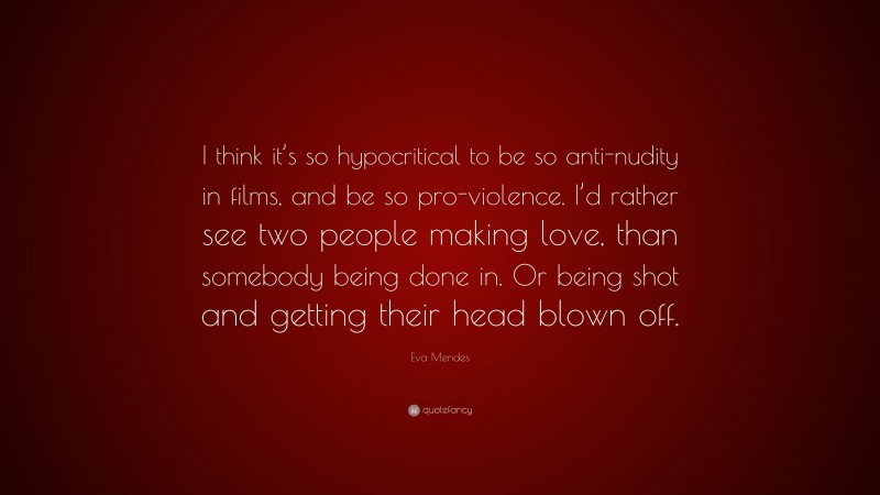 Eva Mendes Quote: “I think it’s so hypocritical to be so anti-nudity in films, and be so pro-violence. I’d rather see two people making love, than somebody being done in. Or being shot and getting their head blown off.”