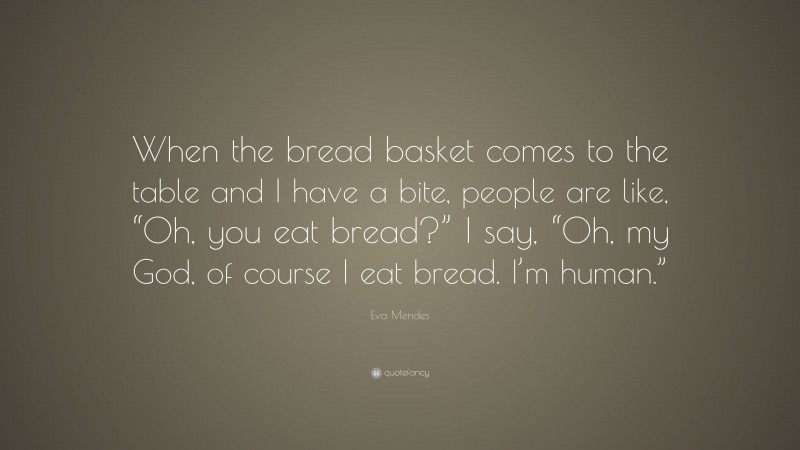 Eva Mendes Quote: “When the bread basket comes to the table and I have a bite, people are like, “Oh, you eat bread?” I say, “Oh, my God, of course I eat bread. I’m human.””