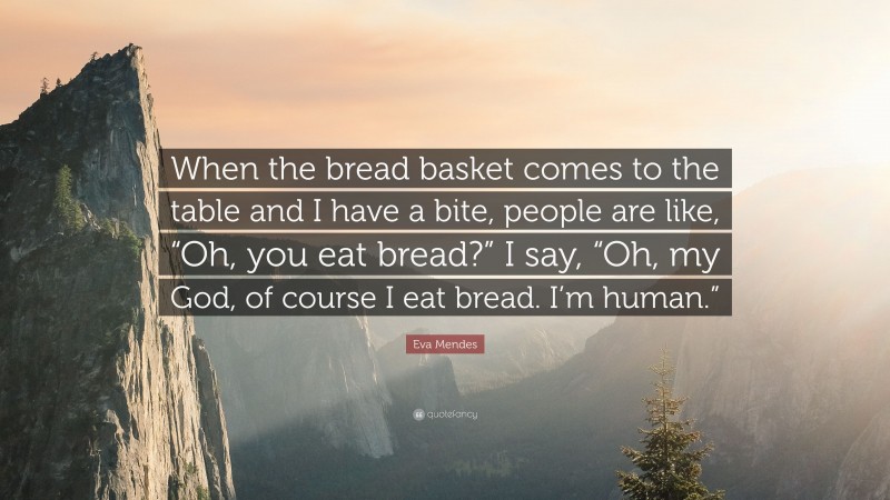Eva Mendes Quote: “When the bread basket comes to the table and I have a bite, people are like, “Oh, you eat bread?” I say, “Oh, my God, of course I eat bread. I’m human.””