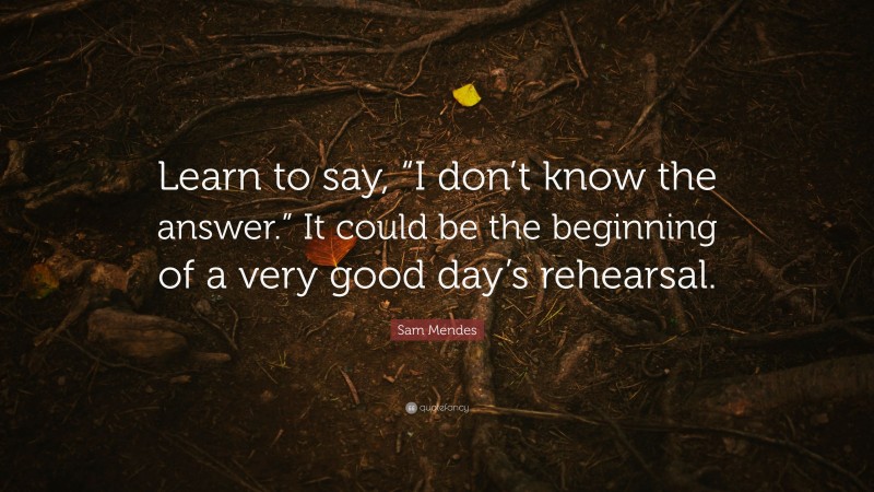 Sam Mendes Quote: “Learn to say, “I don’t know the answer.” It could be the beginning of a very good day’s rehearsal.”