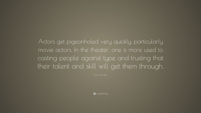 Sam Mendes Quote: “Actors get pigeonholed very quickly, particularly movie actors. In the theater, one is more used to casting people against type and trusting that their talent and skill will get them through.”