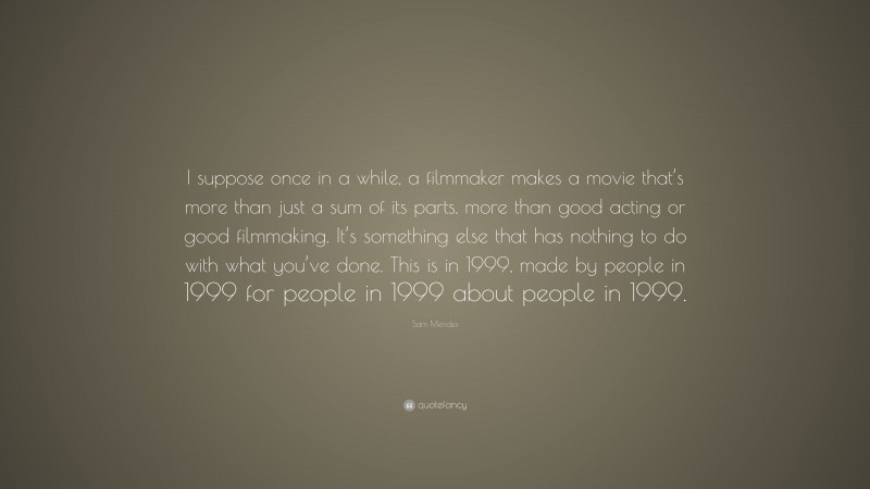Sam Mendes Quote: “I suppose once in a while, a filmmaker makes a movie that’s more than just a sum of its parts, more than good acting or good filmmaking. It’s something else that has nothing to do with what you’ve done. This is in 1999, made by people in 1999 for people in 1999 about people in 1999.”