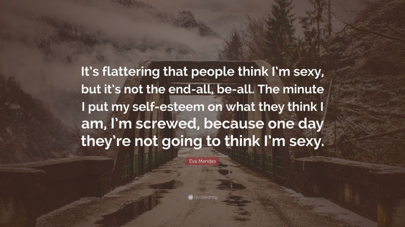 Eva Mendes Quote: “It’s flattering that people think I’m sexy, but it’s not the end-all, be-all. The minute I put my self-esteem on what they think I am, I’m screwed, because one day they’re not going to think I’m sexy.”