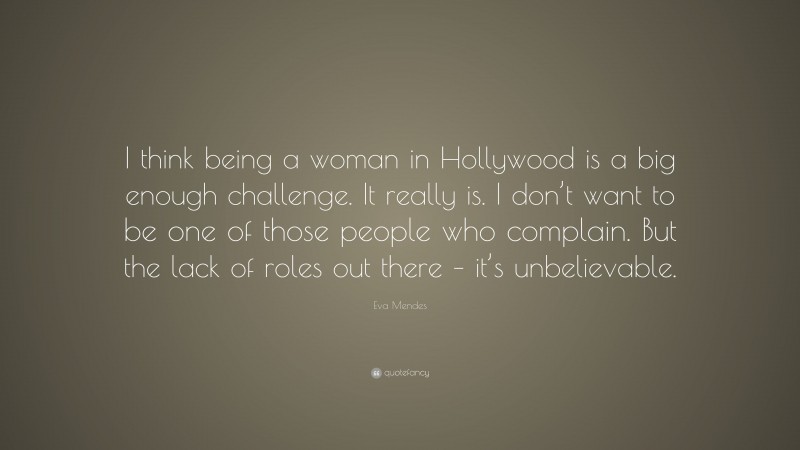 Eva Mendes Quote: “I think being a woman in Hollywood is a big enough challenge. It really is. I don’t want to be one of those people who complain. But the lack of roles out there – it’s unbelievable.”