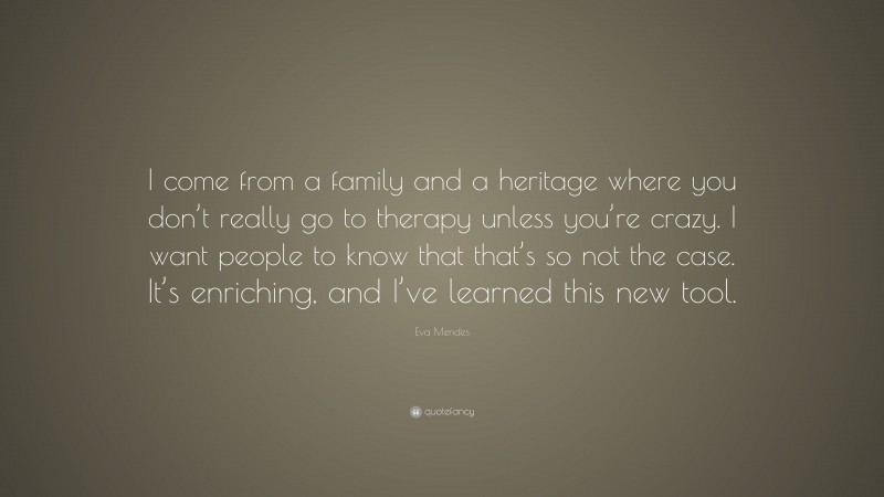 Eva Mendes Quote: “I come from a family and a heritage where you don’t really go to therapy unless you’re crazy. I want people to know that that’s so not the case. It’s enriching, and I’ve learned this new tool.”