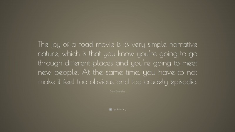 Sam Mendes Quote: “The joy of a road movie is its very simple narrative nature, which is that you know you’re going to go through different places and you’re going to meet new people. At the same time, you have to not make it feel too obvious and too crudely episodic.”