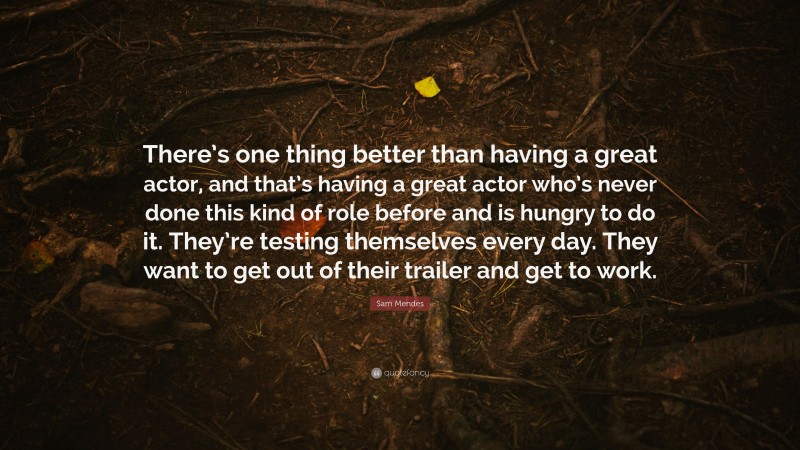 Sam Mendes Quote: “There’s one thing better than having a great actor, and that’s having a great actor who’s never done this kind of role before and is hungry to do it. They’re testing themselves every day. They want to get out of their trailer and get to work.”