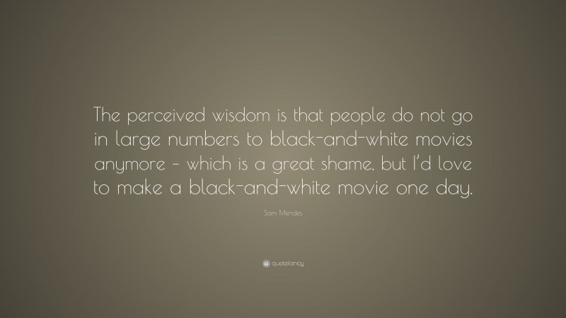Sam Mendes Quote: “The perceived wisdom is that people do not go in large numbers to black-and-white movies anymore – which is a great shame, but I’d love to make a black-and-white movie one day.”