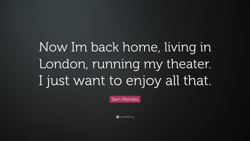 Sam Mendes Quote: “Now Im back home, living in London, running my theater. I just want to enjoy all that.”