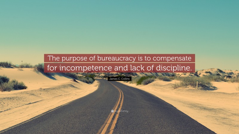 James C. Collins Quote: “The purpose of bureaucracy is to compensate for incompetence and lack of discipline.”