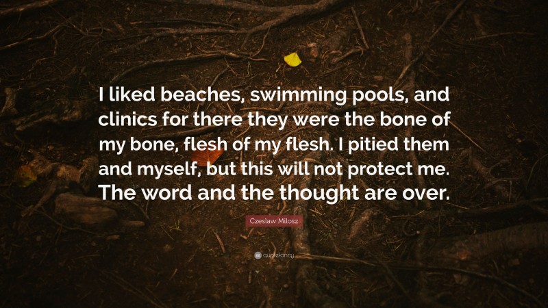 Czeslaw Milosz Quote: “I liked beaches, swimming pools, and clinics for there they were the bone of my bone, flesh of my flesh. I pitied them and myself, but this will not protect me. The word and the thought are over.”