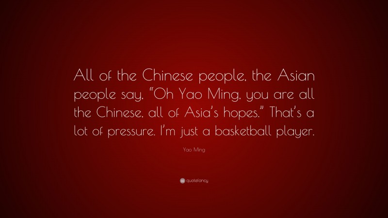 Yao Ming Quote: “All of the Chinese people, the Asian people say, “Oh Yao Ming, you are all the Chinese, all of Asia’s hopes.” That’s a lot of pressure. I’m just a basketball player.”