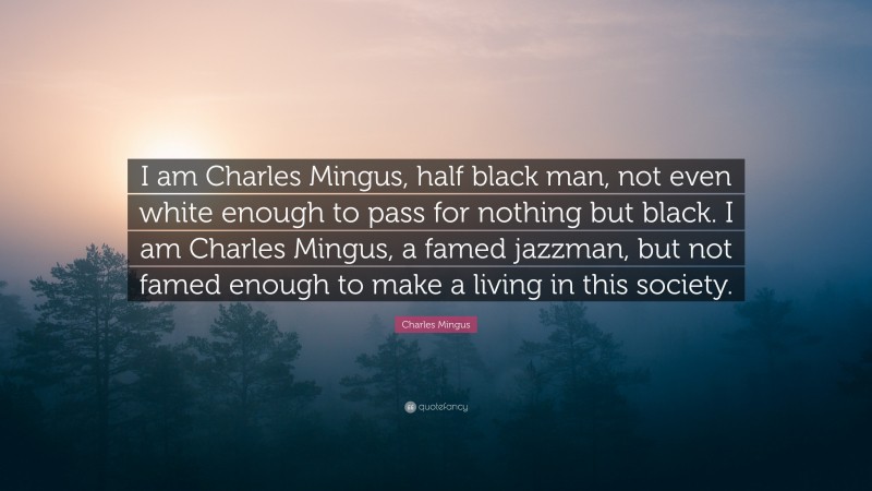 Charles Mingus Quote: “I am Charles Mingus, half black man, not even white enough to pass for nothing but black. I am Charles Mingus, a famed jazzman, but not famed enough to make a living in this society.”