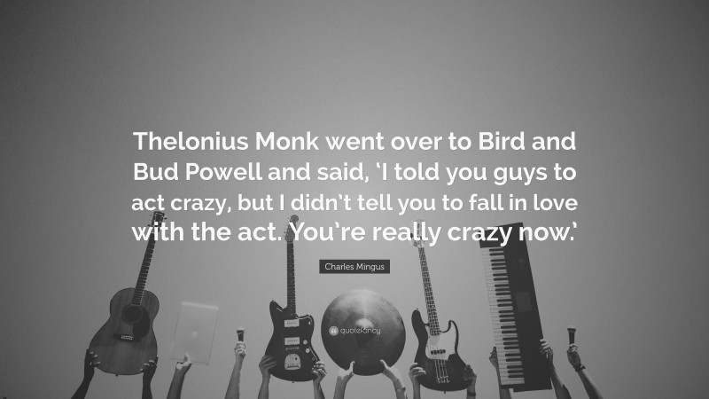 Charles Mingus Quote: “Thelonius Monk went over to Bird and Bud Powell and said, ‘I told you guys to act crazy, but I didn’t tell you to fall in love with the act. You’re really crazy now.’”
