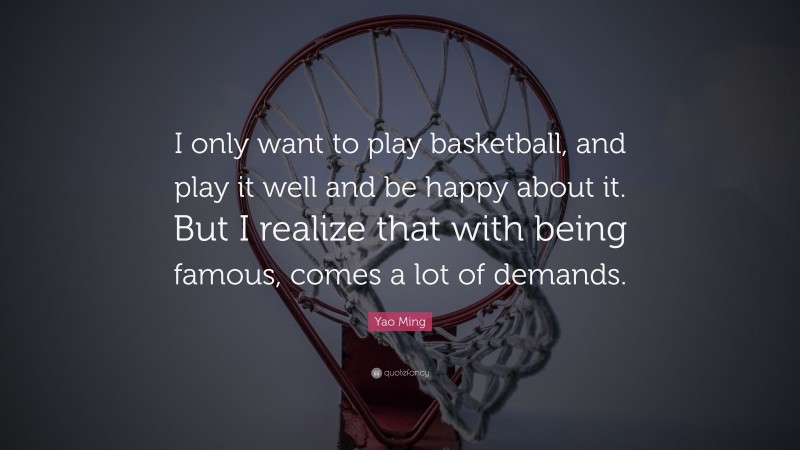 Yao Ming Quote: “I only want to play basketball, and play it well and be happy about it. But I realize that with being famous, comes a lot of demands.”