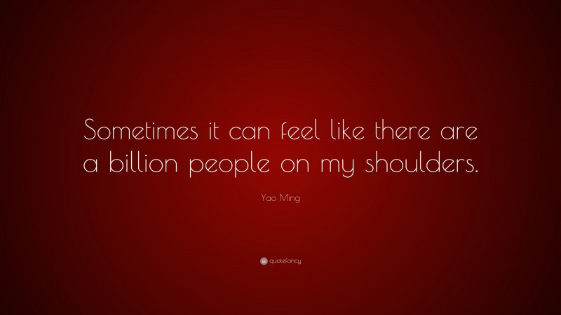 Yao Ming Quote: “Sometimes it can feel like there are a billion people on my shoulders.”