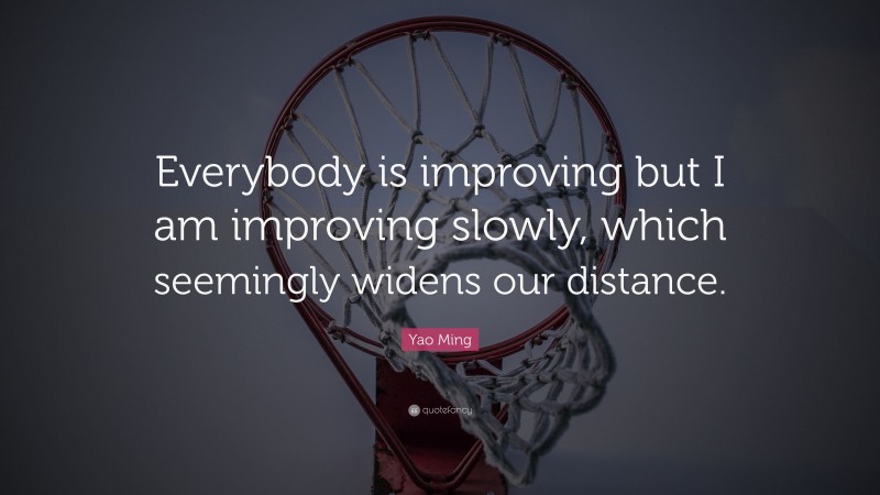 Yao Ming Quote: “Everybody is improving but I am improving slowly, which seemingly widens our distance.”