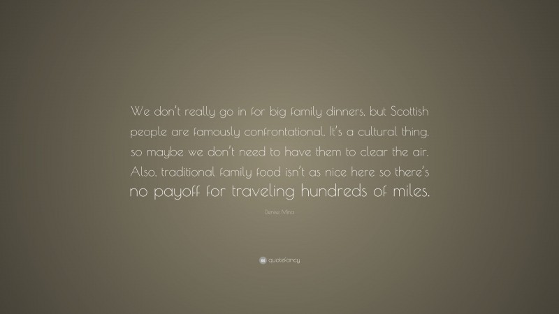 Denise Mina Quote: “We don’t really go in for big family dinners, but Scottish people are famously confrontational. It’s a cultural thing, so maybe we don’t need to have them to clear the air. Also, traditional family food isn’t as nice here so there’s no payoff for traveling hundreds of miles.”