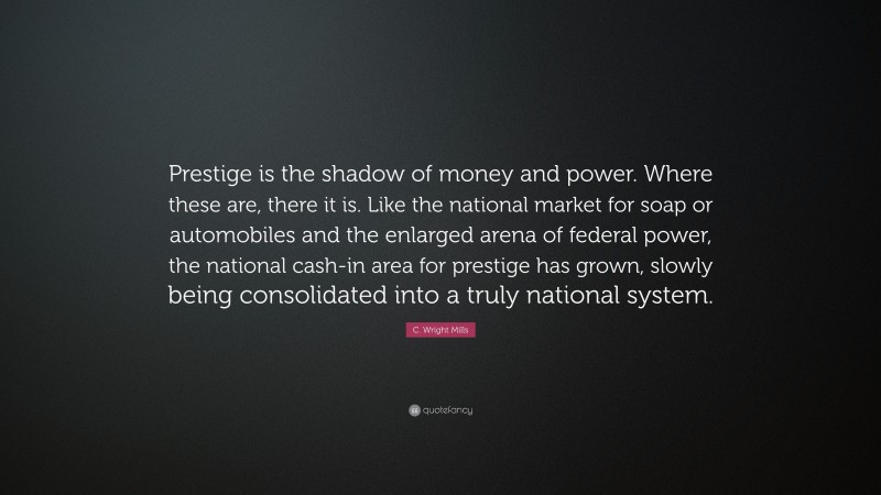 C. Wright Mills Quote: “Prestige is the shadow of money and power. Where these are, there it is. Like the national market for soap or automobiles and the enlarged arena of federal power, the national cash-in area for prestige has grown, slowly being consolidated into a truly national system.”