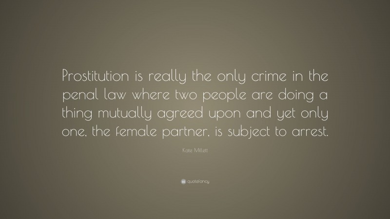 Kate Millett Quote: “Prostitution is really the only crime in the penal law where two people are doing a thing mutually agreed upon and yet only one, the female partner, is subject to arrest.”
