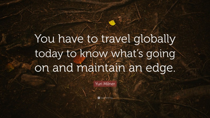 Yuri Milner Quote: “You have to travel globally today to know what’s going on and maintain an edge.”