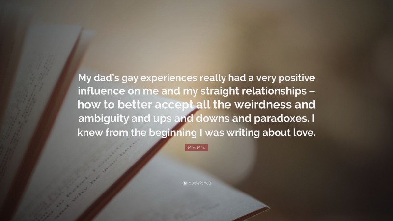 Mike Mills Quote: “My dad’s gay experiences really had a very positive influence on me and my straight relationships – how to better accept all the weirdness and ambiguity and ups and downs and paradoxes. I knew from the beginning I was writing about love.”
